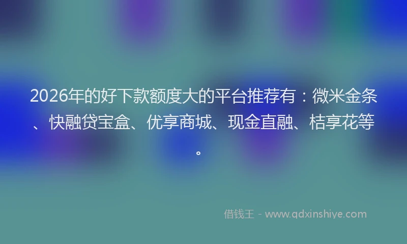 2026年的好下款额度大的平台推荐有：微米金条、快融贷宝盒、优享商城、现金直融、桔享花等。
