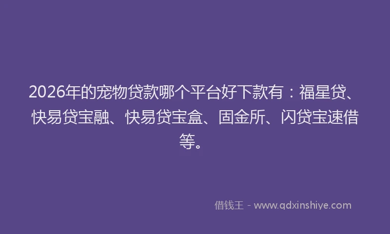 2026年的宠物贷款哪个平台好下款有：福星贷、快易贷宝融、快易贷宝盒、固金所、闪贷宝速借等。