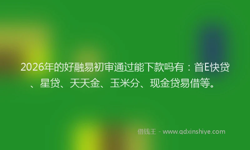 2026年的好融易初审通过能下款吗有：首E快贷、星贷、天天金、玉米分、现金贷易借等。
