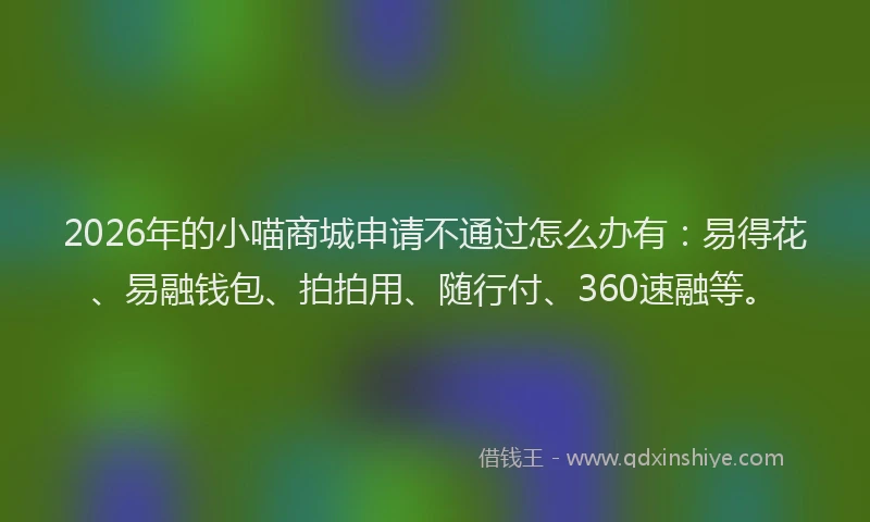 2026年的小喵商城申请不通过怎么办有：易得花、易融钱包、拍拍用、随行付、360速融等。