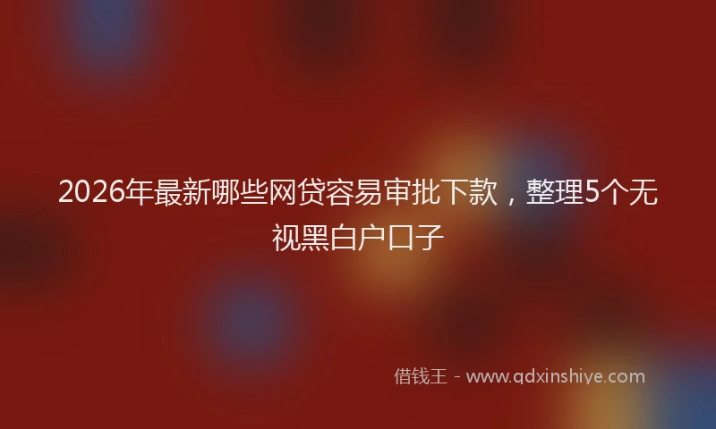 2026年最新哪些网贷容易审批下款，整理5个无视黑白户口子