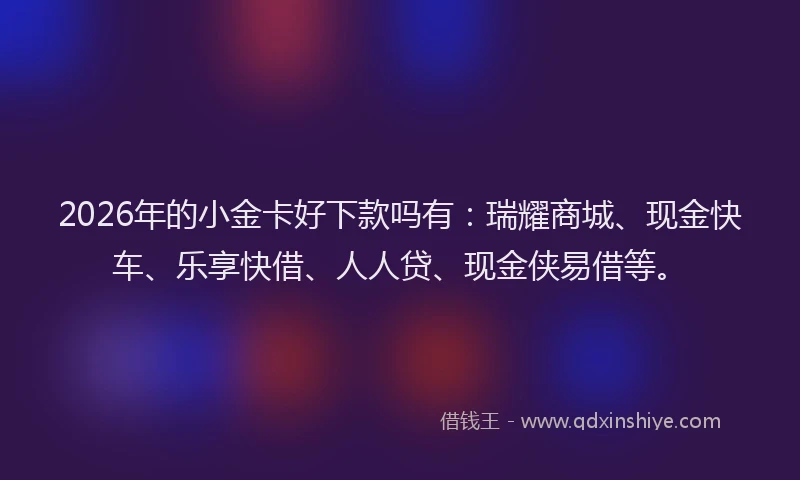 2026年的小金卡好下款吗有：瑞耀商城、现金快车、乐享快借、人人贷、现金侠易借等。