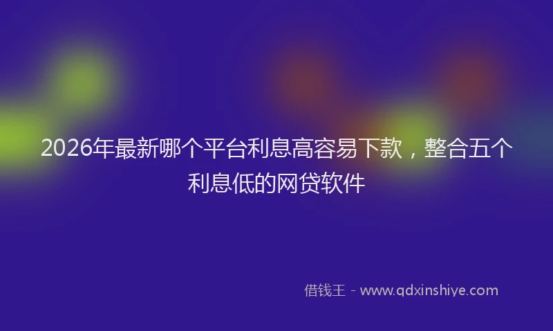 2026年最新哪个平台利息高容易下款，整合五个利息低的网贷软件