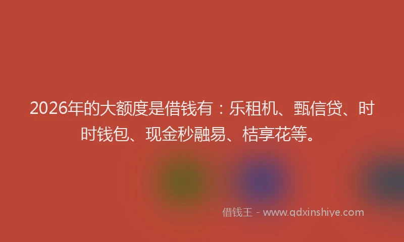 2026年的大额度是借钱有：乐租机、甄信贷、时时钱包、现金秒融易、桔享花等。