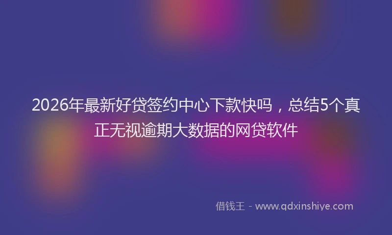 2026年最新好贷签约中心下款快吗，总结5个真正无视逾期大数据的网贷软件