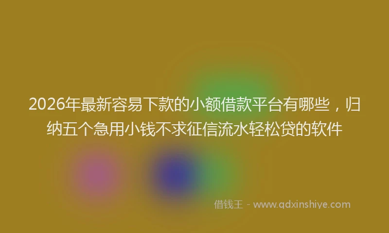 2026年最新容易下款的小额借款平台有哪些，归纳五个急用小钱不求征信流水轻松贷的软件
