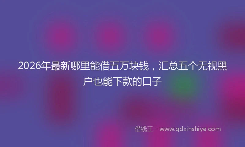 2026年最新哪里能借五万块钱,汇总五个无视黑户也能下款的口子