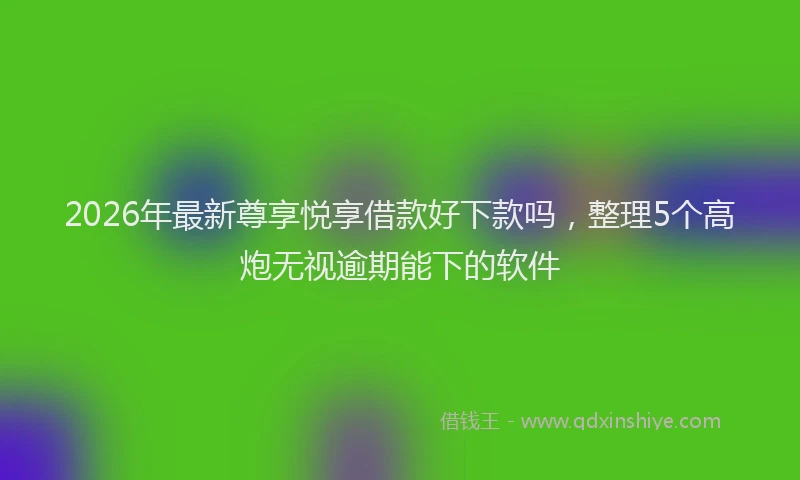 2026年最新尊享悦享借款好下款吗，整理5个高炮无视逾期能下的软件