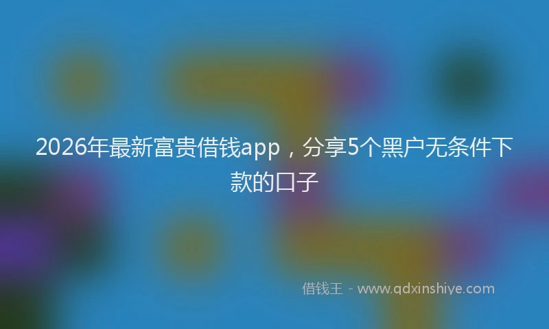 2026年最新富贵借钱app，分享5个黑户无条件下款的口子