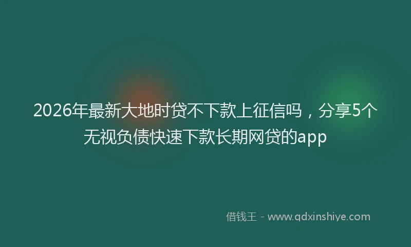 2026年最新大地时贷不下款上征信吗,分享5个无视负债快速下款长期网贷的app