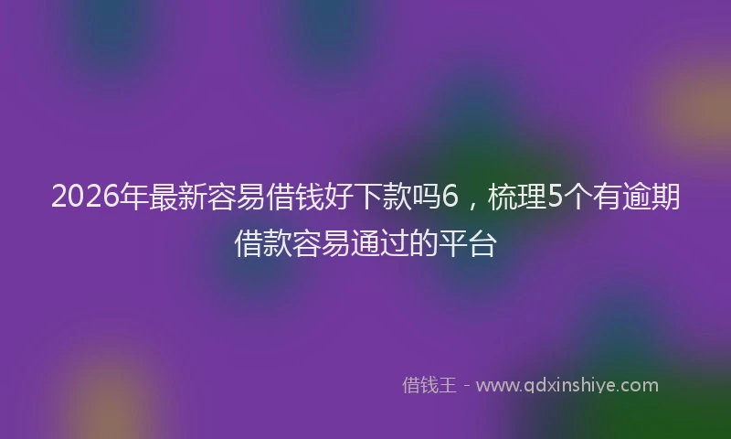 2026年最新容易借钱好下款吗6，梳理5个有逾期借款容易通过的平台