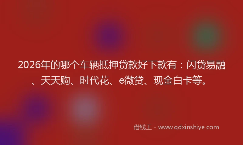 2026年的哪个车辆抵押贷款好下款有：闪贷易融、天天购、时代花、e微贷、现金白卡等。