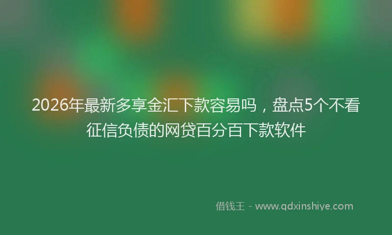 2026年最新多享金汇下款容易吗，盘点5个不看征信负债的网贷百分百下款软件