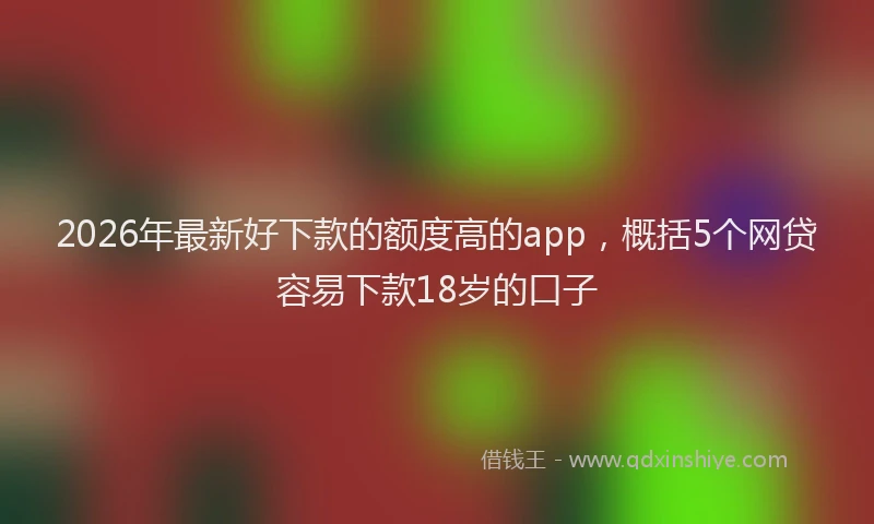 2026年最新好下款的额度高的app，概括5个网贷容易下款18岁的口子