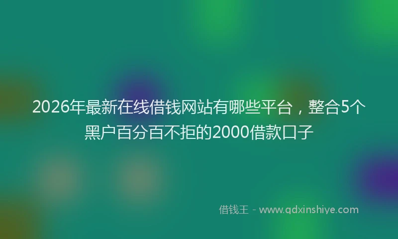 2026年最新在线借钱网站有哪些平台,整合5个黑户百分百不拒的2000借款口子