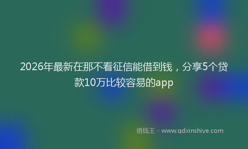 2026年最新在那不看征信能借到钱，分享5个贷款10万比较容易的app
