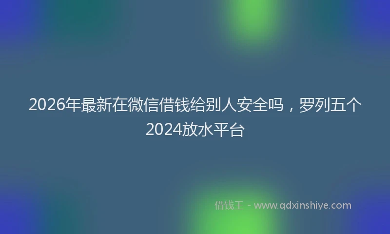 2026年最新在微信借钱给别人安全吗，罗列五个2024放水平台