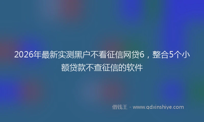 2026年最新实测黑户不看征信网贷6，整合5个小额贷款不查征信的软件