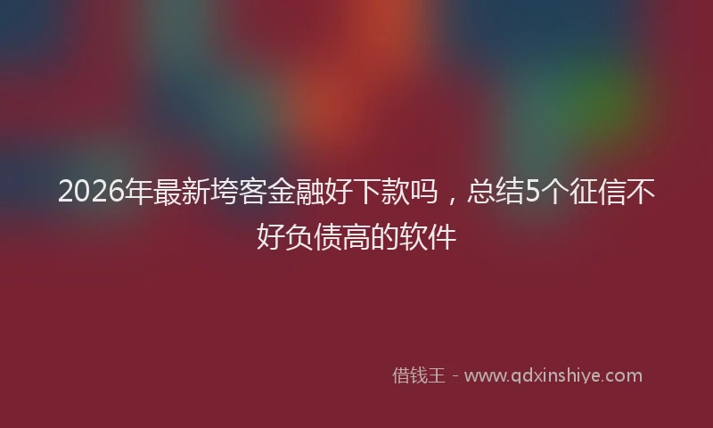 2026年最新垮客金融好下款吗,总结5个征信不好负债高的软件