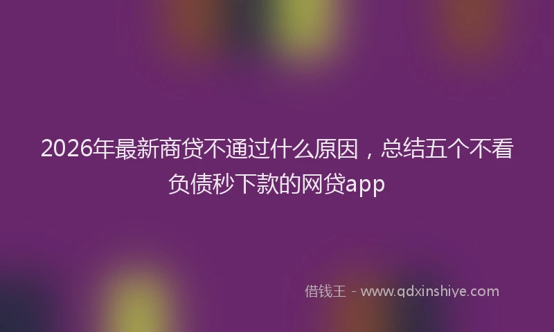 2026年最新商贷不通过什么原因，总结五个不看负债秒下款的网贷app
