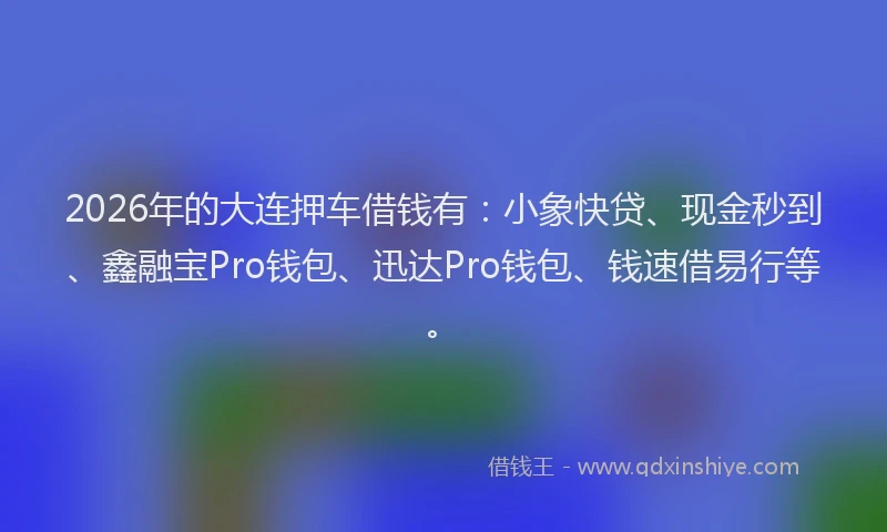 2026年的大连押车借钱有：小象快贷、现金秒到、鑫融宝Pro钱包、迅达Pro钱包、钱速借易行等。