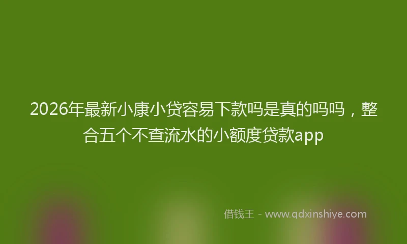 2026年最新小康小贷容易下款吗是真的吗吗，整合五个不查流水的小额度贷款app