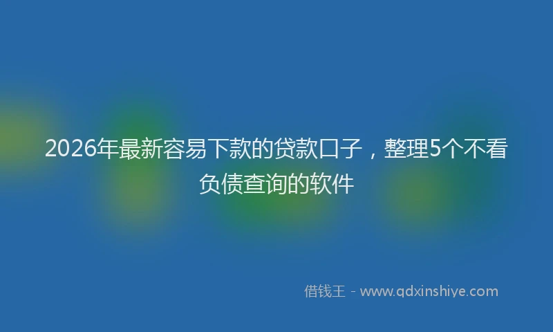 2026年最新容易下款的贷款口子，整理5个不看负债查询的软件