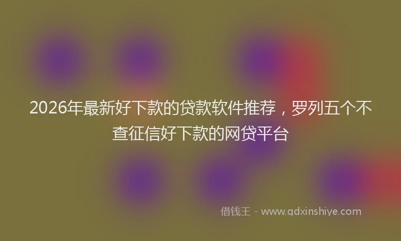 2026年最新好下款的贷款软件推荐，罗列五个不查征信好下款的网贷平台