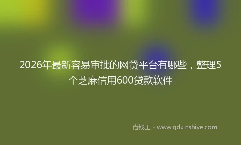 2026年最新容易审批的网贷平台有哪些，整理5个芝麻信用600贷款软件
