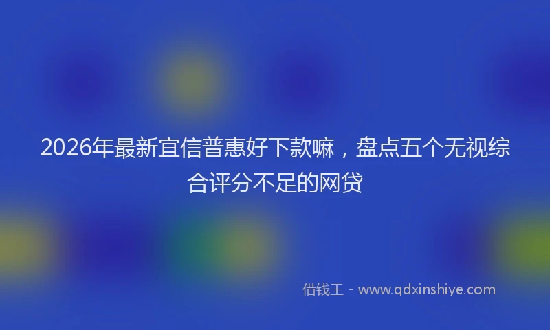 2026年最新宜信普惠好下款嘛，盘点五个无视综合评分不足的网贷