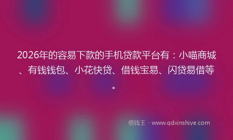 2026年的容易下款的手机贷款平台有：小喵商城、有钱钱包、小花快贷、借钱宝易、闪贷易借等。