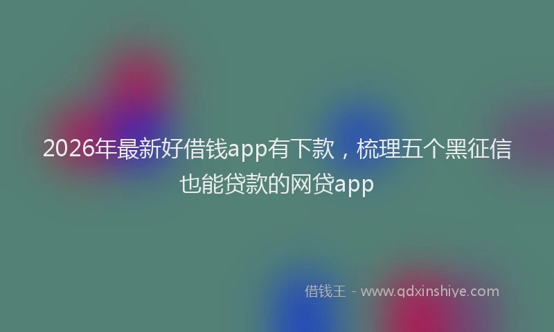 2026年最新好借钱app有下款，梳理五个黑征信也能贷款的网贷app