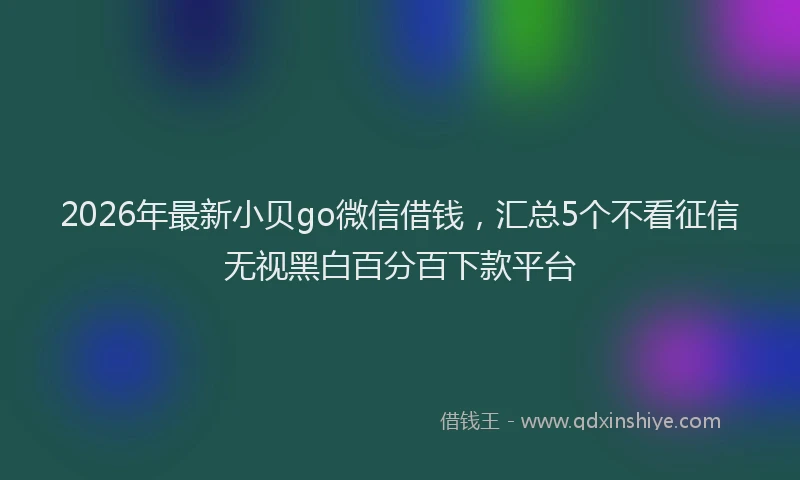 2026年最新小贝go微信借钱，汇总5个不看征信无视黑白百分百下款平台