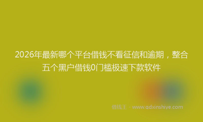2026年最新哪个平台借钱不看征信和逾期,整合五个黑户借钱0门槛极速下款软件