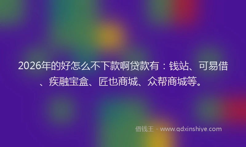2026年的好怎么不下款啊贷款有：钱站、可易借、疾融宝盒、匠也商城、众帮商城等。