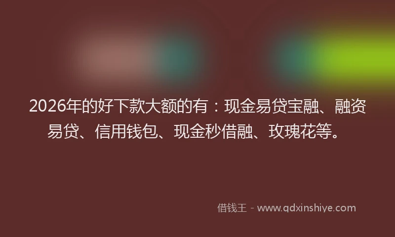 2026年的好下款大额的有：现金易贷宝融、融资易贷、信用钱包、现金秒借融、玫瑰花等。