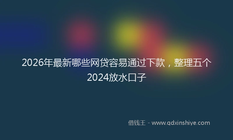 2026年最新哪些网贷容易通过下款，整理五个2024放水口子