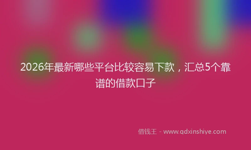 2026年最新哪些平台比较容易下款，汇总5个靠谱的借款口子