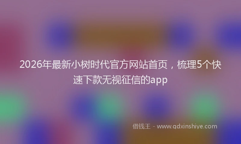 2026年最新小树时代官方网站首页，梳理5个快速下款无视征信的app