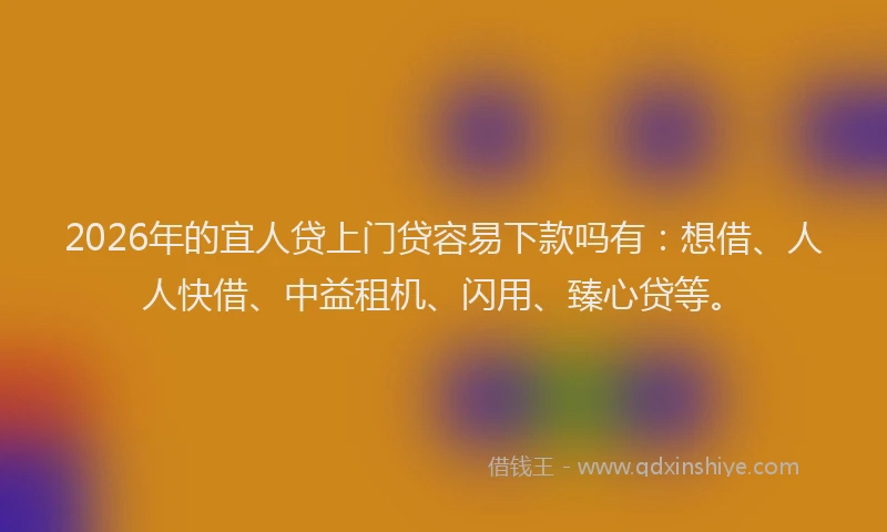 2026年的宜人贷上门贷容易下款吗有：想借、人人快借、中益租机、闪用、臻心贷等。
