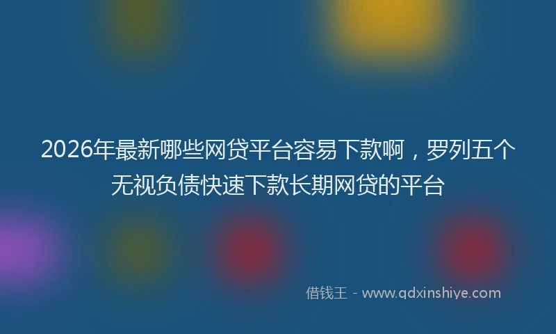 2026年最新哪些网贷平台容易下款啊，罗列五个无视负债快速下款长期网贷的平台