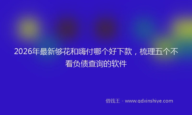 2026年最新够花和嗨付哪个好下款,梳理五个不看负债查询的软件