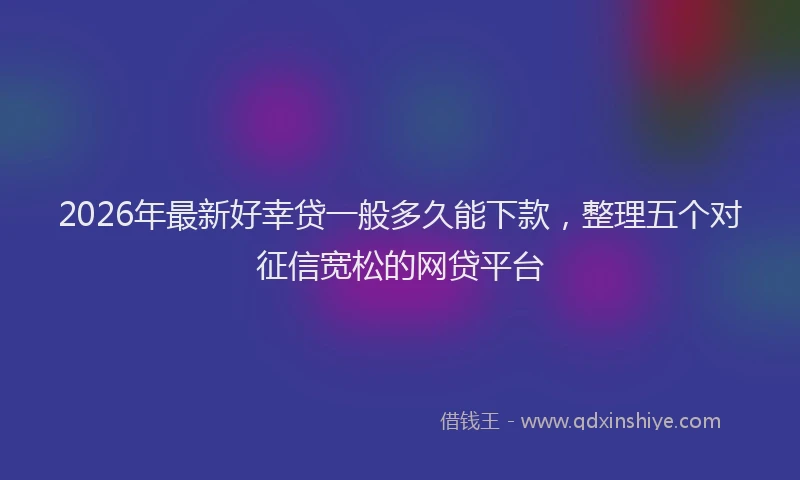 2026年最新好幸贷一般多久能下款，整理五个对征信宽松的网贷平台