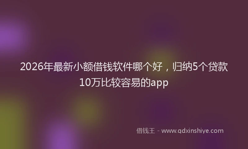 2026年最新小额借钱软件哪个好，归纳5个贷款10万比较容易的app