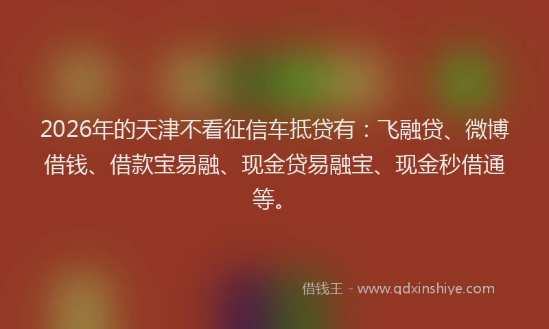 2026年的天津不看征信车抵贷有：飞融贷、微博借钱、借款宝易融、现金贷易融宝、现金秒借通等。