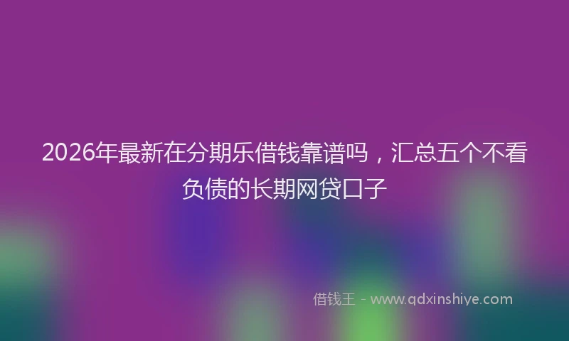 2026年最新在分期乐借钱靠谱吗，汇总五个不看负债的长期网贷口子