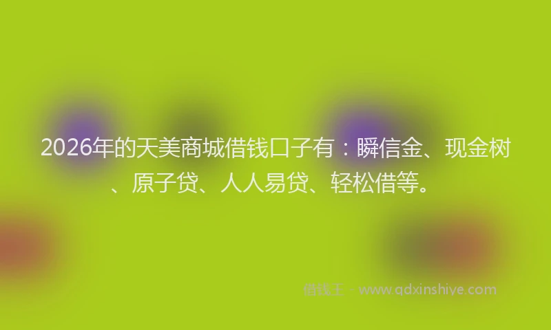 2026年的天美商城借钱口子有：瞬信金、现金树、原子贷、人人易贷、轻松借等。