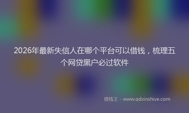 2026年最新失信人在哪个平台可以借钱，梳理五个网贷黑户必过软件
