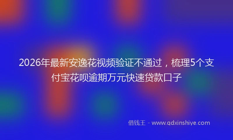 2026年最新安逸花视频验证不通过，梳理5个支付宝花呗逾期万元快速贷款口子