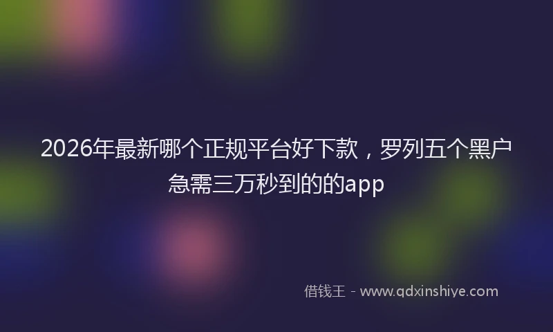 2026年最新哪个正规平台好下款，罗列五个黑户急需三万秒到的的app